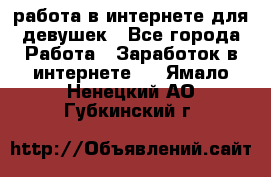 работа в интернете для девушек - Все города Работа » Заработок в интернете   . Ямало-Ненецкий АО,Губкинский г.